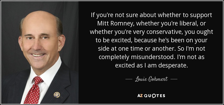 If you're not sure about whether to support Mitt Romney, whether you're liberal, or whether you're very conservative, you ought to be excited, because he's been on your side at one time or another. So I'm not completely misunderstood. I'm not as excited as I am desperate. - Louie Gohmert