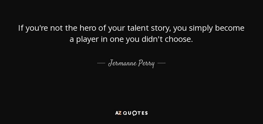 If you're not the hero of your talent story, you simply become a player in one you didn't choose. - Jermanne Perry