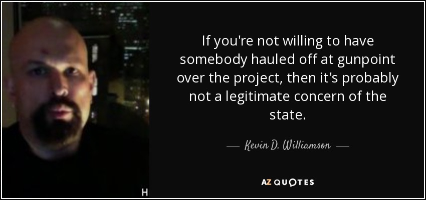 If you're not willing to have somebody hauled off at gunpoint over the project, then it's probably not a legitimate concern of the state. - Kevin D. Williamson