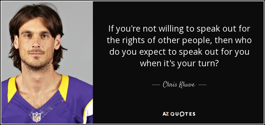 If you're not willing to speak out for the rights of other people, then who do you expect to speak out for you when it's your turn? - Chris Kluwe