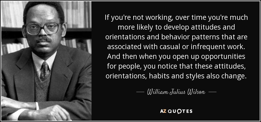 If you're not working, over time you're much more likely to develop attitudes and orientations and behavior patterns that are associated with casual or infrequent work. And then when you open up opportunities for people, you notice that these attitudes, orientations, habits and styles also change. - William Julius Wilson