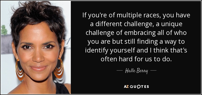 If you're of multiple races, you have a different challenge, a unique challenge of embracing all of who you are but still finding a way to identify yourself and I think that's often hard for us to do. - Halle Berry