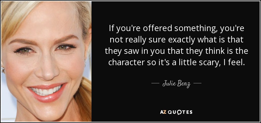 If you're offered something, you're not really sure exactly what is that they saw in you that they think is the character so it's a little scary, I feel. - Julie Benz