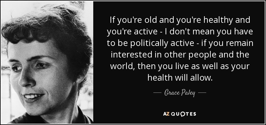 If you're old and you're healthy and you're active - I don't mean you have to be politically active - if you remain interested in other people and the world, then you live as well as your health will allow. - Grace Paley