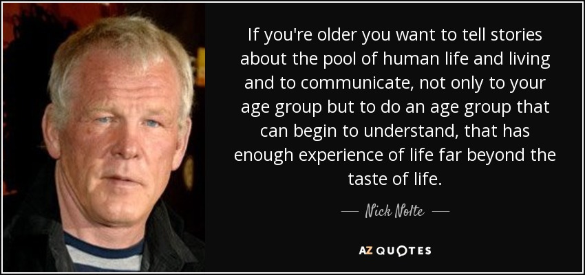 If you're older you want to tell stories about the pool of human life and living and to communicate, not only to your age group but to do an age group that can begin to understand, that has enough experience of life far beyond the taste of life. - Nick Nolte