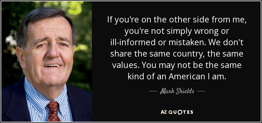If you're on the other side from me, you're not simply wrong or ill-informed or mistaken. We don't share the same country, the same values. You may not be the same kind of an American I am. - Mark Shields