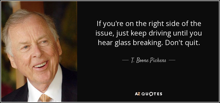 If you're on the right side of the issue, just keep driving until you hear glass breaking. Don't quit. - T. Boone Pickens