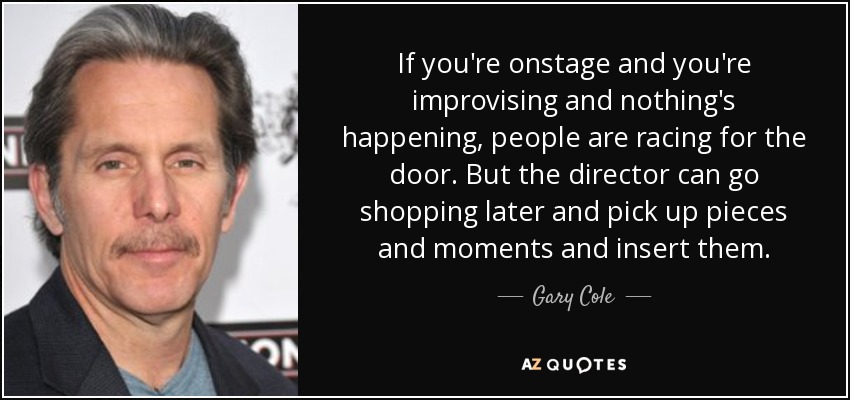 If you're onstage and you're improvising and nothing's happening, people are racing for the door. But the director can go shopping later and pick up pieces and moments and insert them. - Gary Cole