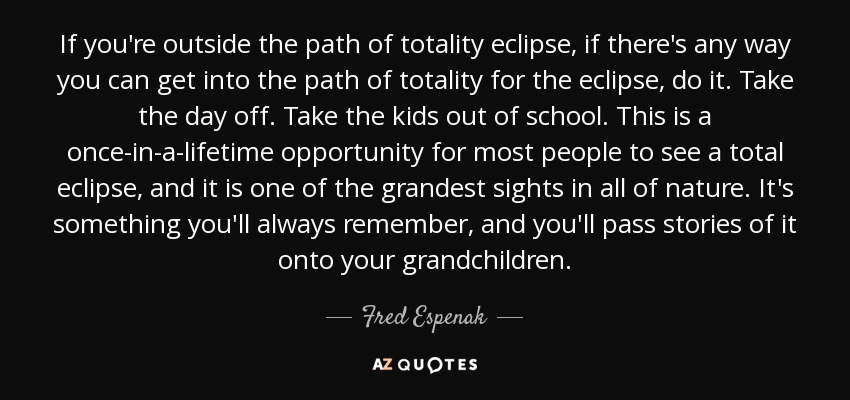 If you're outside the path of totality eclipse, if there's any way you can get into the path of totality for the eclipse, do it. Take the day off. Take the kids out of school. This is a once-in-a-lifetime opportunity for most people to see a total eclipse, and it is one of the grandest sights in all of nature. It's something you'll always remember, and you'll pass stories of it onto your grandchildren. - Fred Espenak