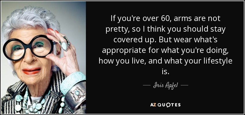 If you're over 60, arms are not pretty, so I think you should stay covered up. But wear what's appropriate for what you're doing, how you live, and what your lifestyle is. - Iris Apfel