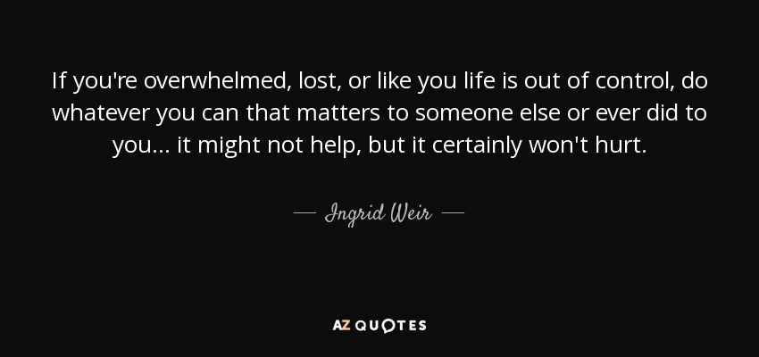 If you're overwhelmed, lost, or like you life is out of control, do whatever you can that matters to someone else or ever did to you... it might not help, but it certainly won't hurt. - Ingrid Weir