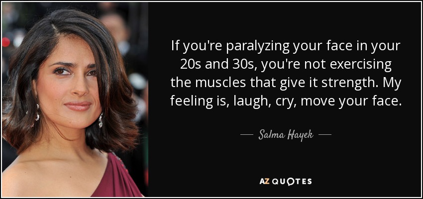 If you're paralyzing your face in your 20s and 30s, you're not exercising the muscles that give it strength. My feeling is, laugh, cry, move your face. - Salma Hayek