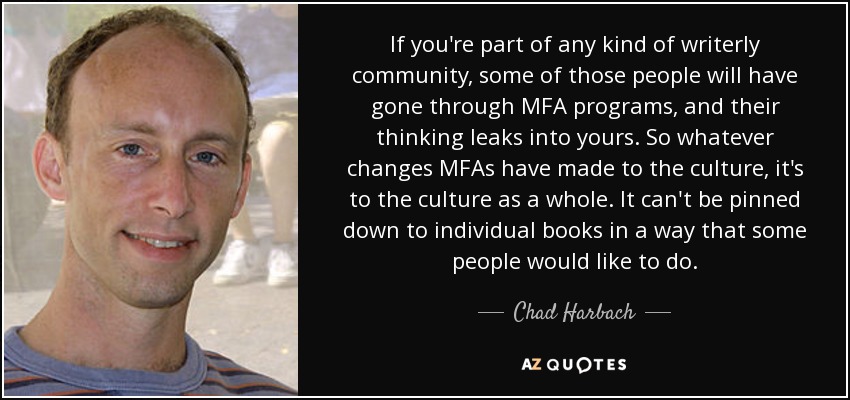 If you're part of any kind of writerly community, some of those people will have gone through MFA programs, and their thinking leaks into yours. So whatever changes MFAs have made to the culture, it's to the culture as a whole. It can't be pinned down to individual books in a way that some people would like to do. - Chad Harbach
