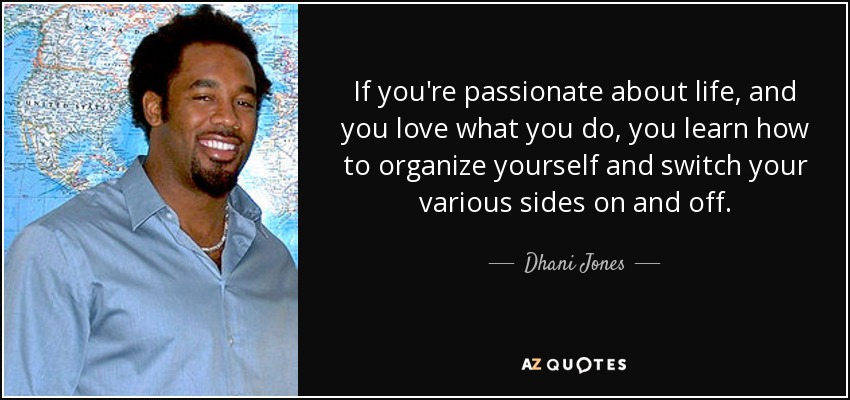If you're passionate about life, and you love what you do, you learn how to organize yourself and switch your various sides on and off. - Dhani Jones