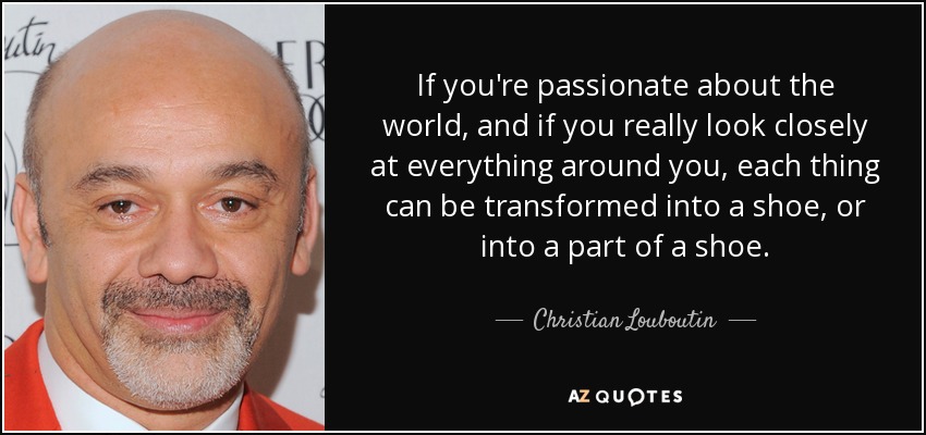 If you're passionate about the world, and if you really look closely at everything around you, each thing can be transformed into a shoe, or into a part of a shoe. - Christian Louboutin
