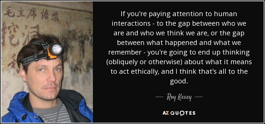 If you're paying attention to human interactions - to the gap between who we are and who we think we are, or the gap between what happened and what we remember - you're going to end up thinking (obliquely or otherwise) about what it means to act ethically, and I think that's all to the good. - Roy Kesey