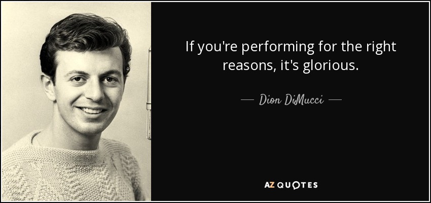 If you're performing for the right reasons, it's glorious. - Dion DiMucci
