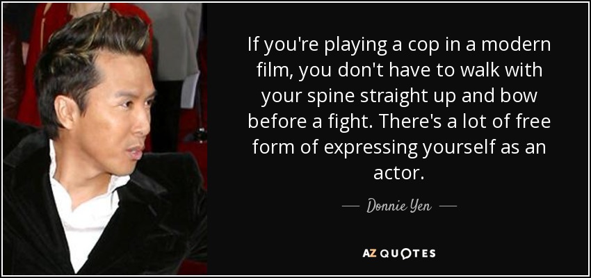 If you're playing a cop in a modern film, you don't have to walk with your spine straight up and bow before a fight. There's a lot of free form of expressing yourself as an actor. - Donnie Yen
