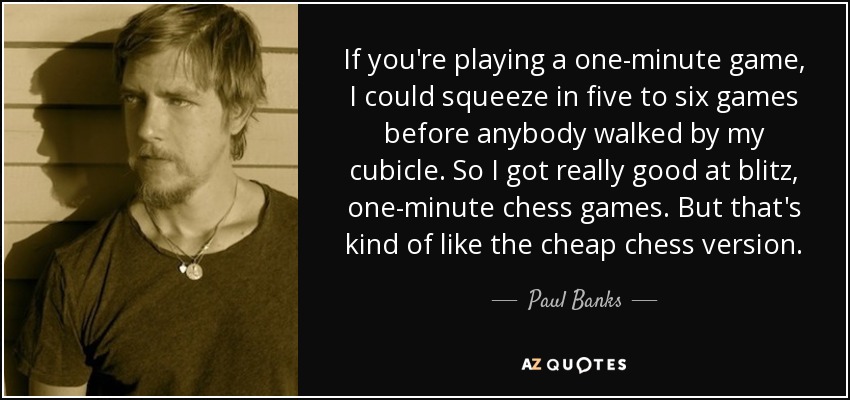 If you're playing a one-minute game, I could squeeze in five to six games before anybody walked by my cubicle. So I got really good at blitz, one-minute chess games. But that's kind of like the cheap chess version. - Paul Banks