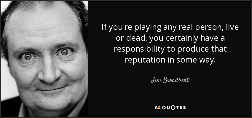 If you're playing any real person, live or dead, you certainly have a responsibility to produce that reputation in some way. - Jim Broadbent