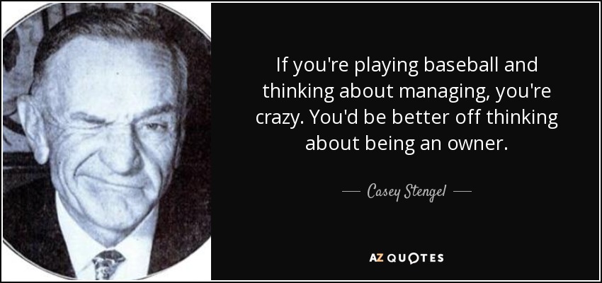 If you're playing baseball and thinking about managing, you're crazy. You'd be better off thinking about being an owner. - Casey Stengel