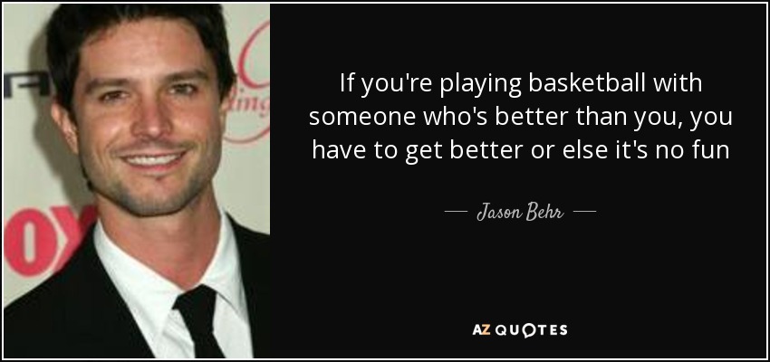 If you're playing basketball with someone who's better than you, you have to get better or else it's no fun - Jason Behr