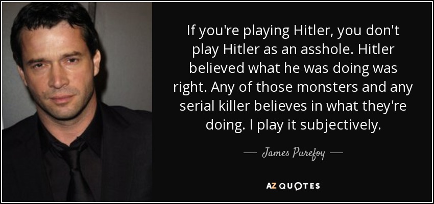 If you're playing Hitler, you don't play Hitler as an asshole. Hitler believed what he was doing was right. Any of those monsters and any serial killer believes in what they're doing. I play it subjectively. - James Purefoy