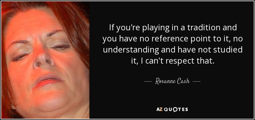 If you're playing in a tradition and you have no reference point to it, no understanding and have not studied it, I can't respect that. - Rosanne Cash
