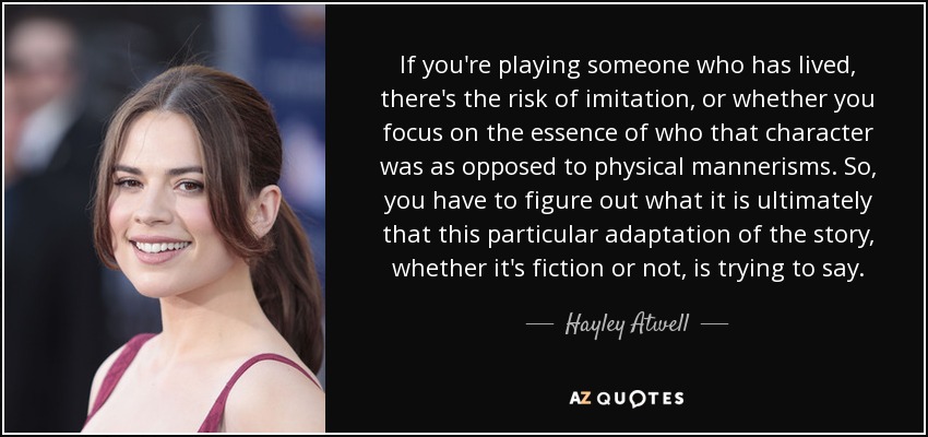If you're playing someone who has lived, there's the risk of imitation, or whether you focus on the essence of who that character was as opposed to physical mannerisms. So, you have to figure out what it is ultimately that this particular adaptation of the story, whether it's fiction or not, is trying to say. - Hayley Atwell