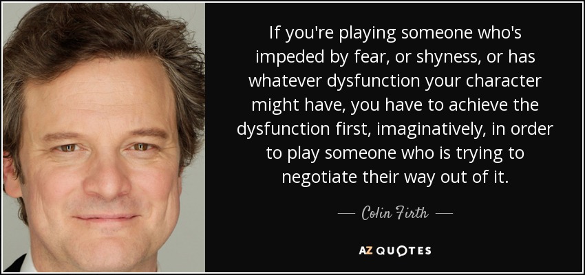 If you're playing someone who's impeded by fear, or shyness, or has whatever dysfunction your character might have, you have to achieve the dysfunction first, imaginatively, in order to play someone who is trying to negotiate their way out of it. - Colin Firth