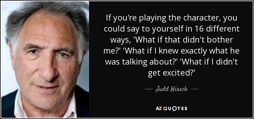 If you're playing the character, you could say to yourself in 16 different ways, 'What if that didn't bother me?' 'What if I knew exactly what he was talking about?' 'What if I didn't get excited?' - Judd Hirsch