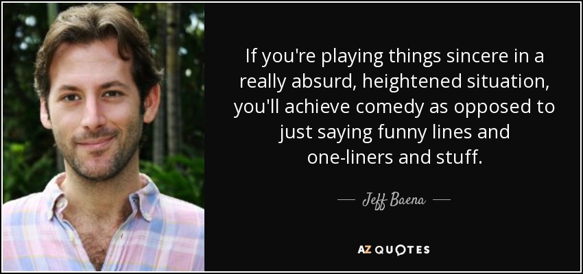 If you're playing things sincere in a really absurd, heightened situation, you'll achieve comedy as opposed to just saying funny lines and one-liners and stuff. - Jeff Baena