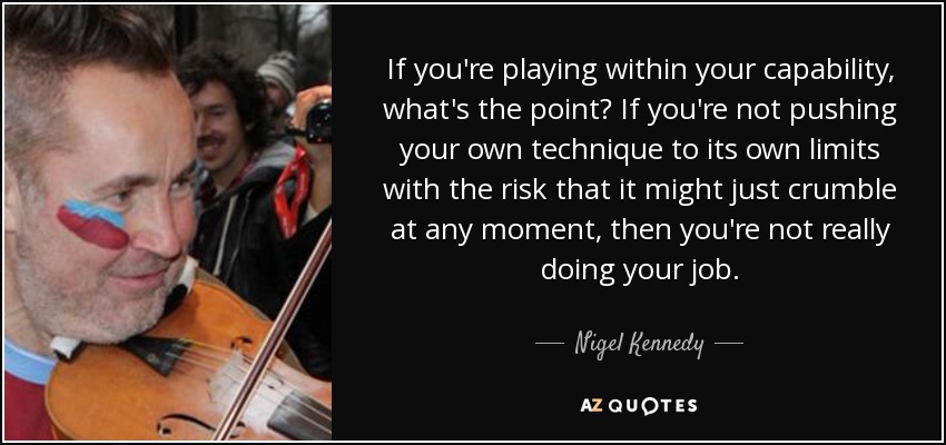 If you're playing within your capability, what's the point? If you're not pushing your own technique to its own limits with the risk that it might just crumble at any moment, then you're not really doing your job. - Nigel Kennedy