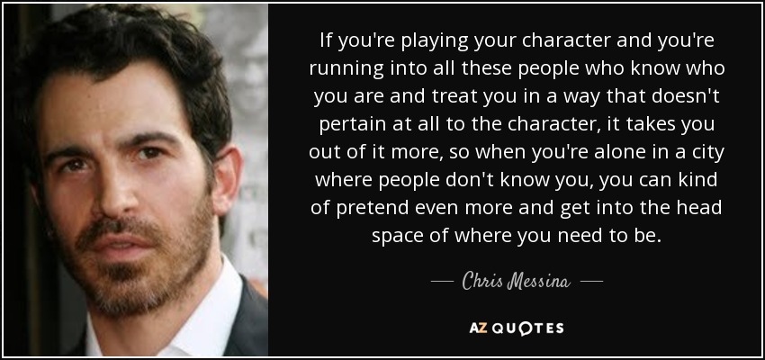 If you're playing your character and you're running into all these people who know who you are and treat you in a way that doesn't pertain at all to the character, it takes you out of it more, so when you're alone in a city where people don't know you, you can kind of pretend even more and get into the head space of where you need to be. - Chris Messina