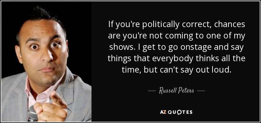 If you're politically correct, chances are you're not coming to one of my shows. I get to go onstage and say things that everybody thinks all the time, but can't say out loud. - Russell Peters
