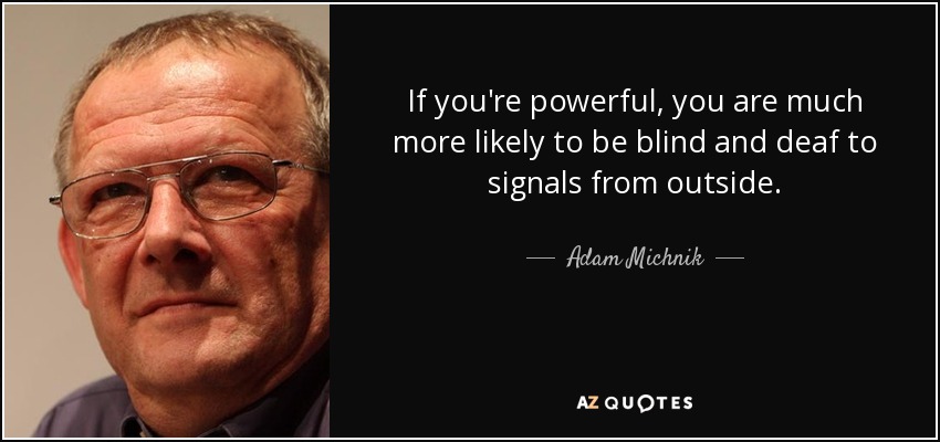 If you're powerful, you are much more likely to be blind and deaf to signals from outside. - Adam Michnik