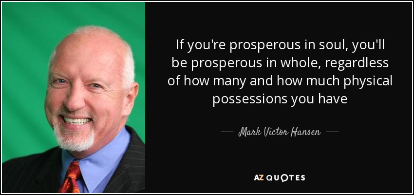 If you're prosperous in soul, you'll be prosperous in whole, regardless of how many and how much physical possessions you have - Mark Victor Hansen