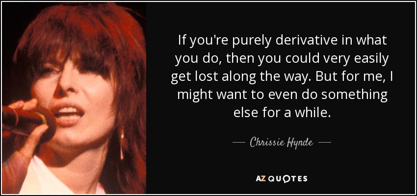 If you're purely derivative in what you do, then you could very easily get lost along the way. But for me, I might want to even do something else for a while. - Chrissie Hynde
