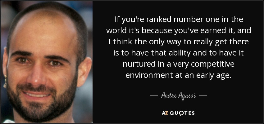 If you're ranked number one in the world it's because you've earned it, and I think the only way to really get there is to have that ability and to have it nurtured in a very competitive environment at an early age. - Andre Agassi