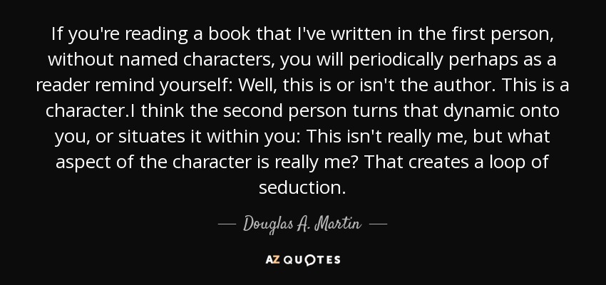 If you're reading a book that I've written in the first person, without named characters, you will periodically perhaps as a reader remind yourself: Well, this is or isn't the author. This is a character.I think the second person turns that dynamic onto you, or situates it within you: This isn't really me, but what aspect of the character is really me? That creates a loop of seduction. - Douglas A. Martin