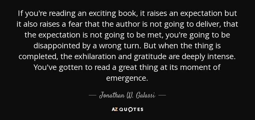 If you're reading an exciting book, it raises an expectation but it also raises a fear that the author is not going to deliver, that the expectation is not going to be met, you're going to be disappointed by a wrong turn. But when the thing is completed, the exhilaration and gratitude are deeply intense. You've gotten to read a great thing at its moment of emergence. - Jonathan W. Galassi