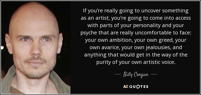 If you're really going to uncover something as an artist, you're going to come into access with parts of your personality and your psyche that are really uncomfortable to face: your own ambition, your own greed, your own avarice, your own jealousies, and anything that would get in the way of the purity of your own artistic voice. - Billy Corgan