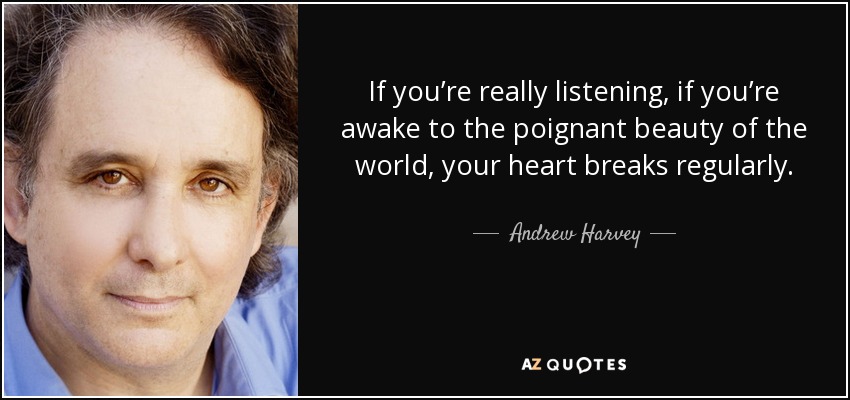 If you’re really listening, if you’re awake to the poignant beauty of the world, your heart breaks regularly. - Andrew Harvey