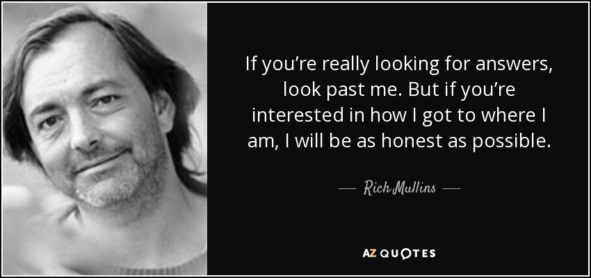 If you’re really looking for answers, look past me. But if you’re interested in how I got to where I am, I will be as honest as possible. - Rich Mullins