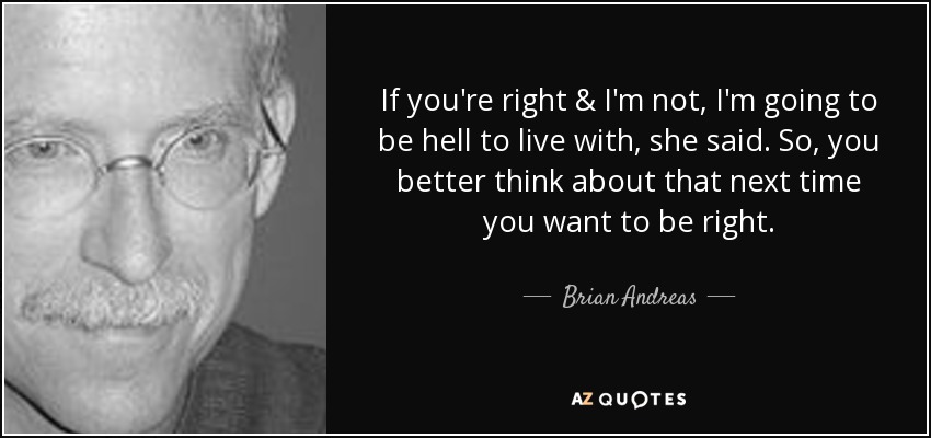 If you're right & I'm not, I'm going to be hell to live with, she said. So, you better think about that next time you want to be right. - Brian Andreas