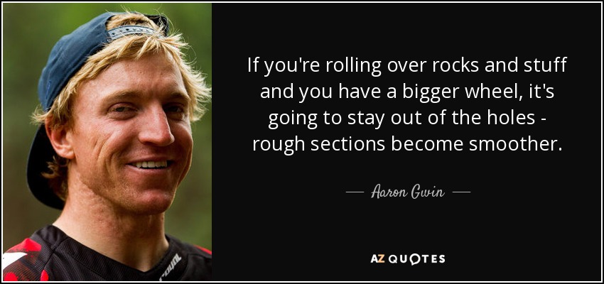 If you're rolling over rocks and stuff and you have a bigger wheel, it's going to stay out of the holes - rough sections become smoother. - Aaron Gwin