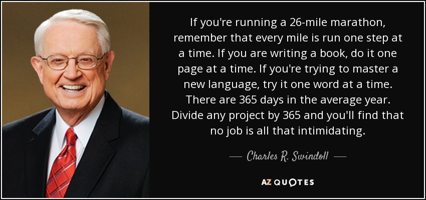 If you're running a 26-mile marathon, remember that every mile is run one step at a time. If you are writing a book, do it one page at a time. If you're trying to master a new language, try it one word at a time. There are 365 days in the average year. Divide any project by 365 and you'll find that no job is all that intimidating. - Charles R. Swindoll