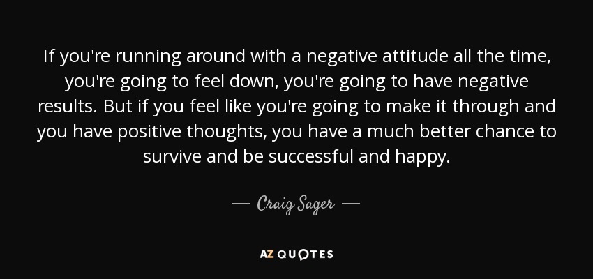 If you're running around with a negative attitude all the time, you're going to feel down, you're going to have negative results. But if you feel like you're going to make it through and you have positive thoughts, you have a much better chance to survive and be successful and happy. - Craig Sager