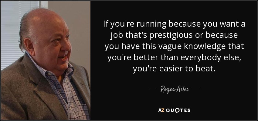 If you're running because you want a job that's prestigious or because you have this vague knowledge that you're better than everybody else, you're easier to beat. - Roger Ailes