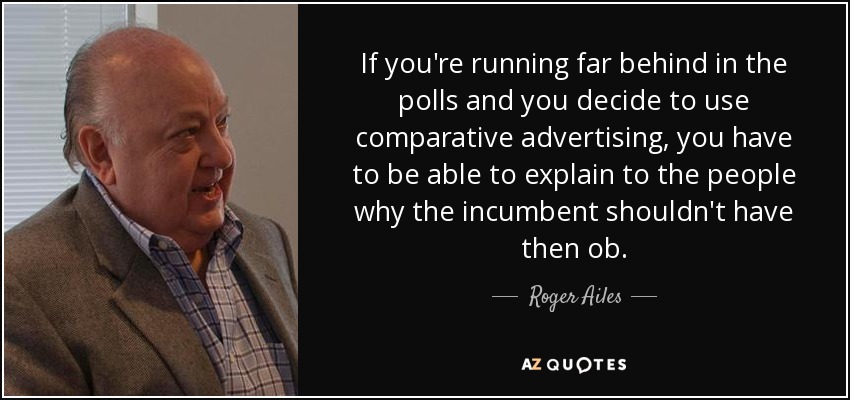 If you're running far behind in the polls and you decide to use comparative advertising, you have to be able to explain to the people why the incumbent shouldn't have then ob. - Roger Ailes